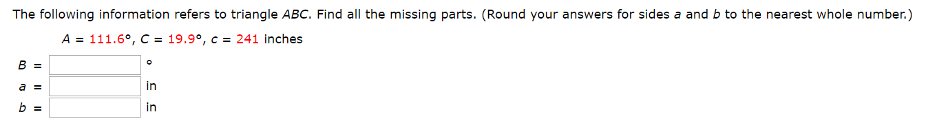The following information refers to triangle ABC. Find all the missing parts. (Round your answers for sides a and b to the nearest whole number.)
A = 111.60, C = 19.9°, c = 241 inches
B =
in
a =
in
