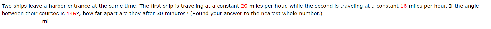 Two ships leave a harbor entrance at the same time. The first ship is traveling at a constant 20 miles per hour, while the second is traveling at a constant 16 miles per hour. If the angle
between their courses is 146°, how far apart are they after 30 minutes? (Round your answer to the nearest whole number.)
mi
