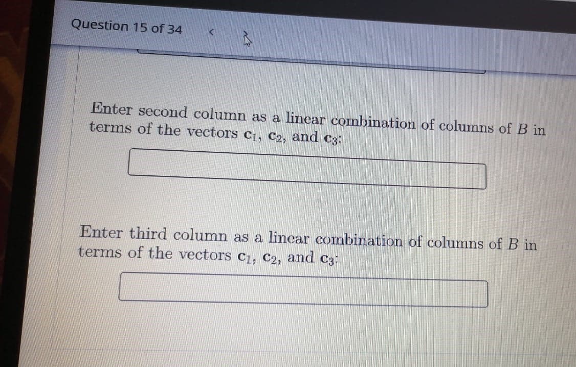 Question 15 of 34
Enter second column as a linear combination of columns of B in
terms of the vectors C1, C2, and C3:
Enter third column as a linear combination of columns of B in
terms of the vectors c1, C2, and C3:
