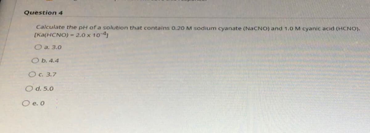 Question 4
Calculate the pH of a solution that contains 0.20 M sodium cyanate (NACNO) and 1.0 M cyanic acid (HCNO).
[Ka(HCNO) = 2.0 x 104
O a. 3.0
O b. 4.4
OC. 3.7
O d. 5.0
O e. O
