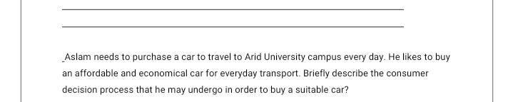 Aslam needs to purchase a car to travel to Arid University campus every day. He likes to buy
an affordable and economical car for everyday transport. Briefly describe the consumer
decision process that he may undergo in order to buy a suitable car?
