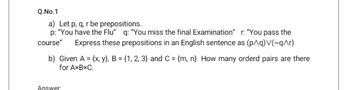 Q.No.1
a) Let p, q, r be prepositions.
p: "You have the Flu q: "You miss the final Examination" r. "You pass the
course" Express these prepositions in an English sentence as (p^q)V(~q^r)
b) Given A = {x, y}, B = {1, 2, 3} and C = {m, n}. How many orderd pairs are there
for AXBXC.
Answer:
