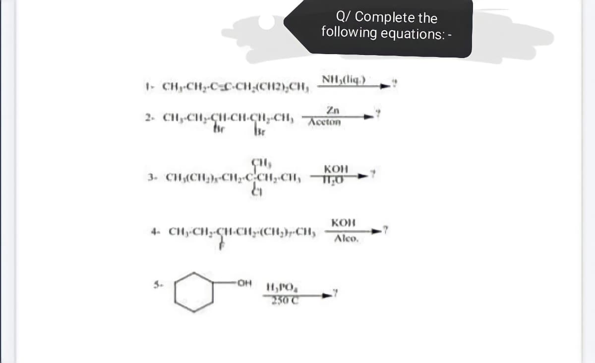 Q/ Complete the
following equations: -
1- CH-CH-CL-CH;(CH2);CH,
NH(liq.)
Zn
2. Cly-CH-CH-CH-CH,-CH, Accton
KOH
3. CH(CH}rCH»CCH»CH
9.
KON
4. CHy CHy-CH-CH;:(CH;}»CHy
Alco.
OH
250 C
