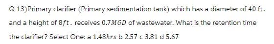 Q 13) Primary clarifier (Primary sedimentation tank) which has a diameter of 40 ft.
and a height of 8ft. receives 0.7MGD of wastewater. What is the retention time
the clarifier? Select One: a 1.48hrs b 2.57 c 3.81 d 5.67