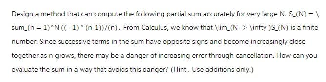 Design a method that can compute the following partial sum accurately for very large N, S_(N) = \
sum_(n = 1)^N ((-1) ^ (n-1))/(n). From Calculus, we know that \lim_(N-> \infty )S_(N) is a finite
number. Since successive terms in the sum have opposite signs and become increasingly close
together as n grows, there may be a danger of increasing error through cancellation. How can you
evaluate the sum in a way that avoids this danger? (Hint. Use additions only.)