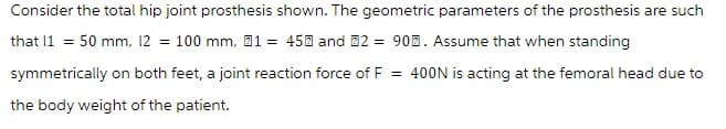 Consider the total hip joint prosthesis shown. The geometric parameters of the prosthesis are such
that 11 = 50 mm, 12 = 100 mm, 1 = 450 and 2 = 90. Assume that when standing
symmetrically on both feet, a joint reaction force of F = 400N is acting at the femoral head due to
the body weight of the patient.