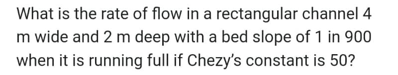 What is the rate of flow in a rectangular channel 4
m wide and 2 m deep with a bed slope of 1 in 900
when it is running full if Chezy's constant is 50?
