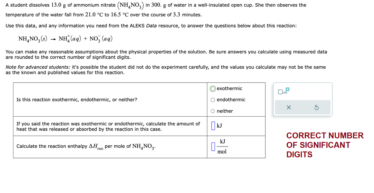 A student dissolves 13.0 g of ammonium nitrate (NH4NO3) in 300. g of water in a well-insulated open cup. She then observes the
temperature of the water fall from 21.0 °C to 16.5 °C over the course of 3.3 minutes.
Use this data, and any information you need from the ALEKS Data resource, to answer the questions below about this reaction:
NH₂NO₂ (s) NH+ (aq) + NO3(aq)
You can make any reasonable assumptions about the physical properties of the solution. Be sure answers you calculate using measured data
are rounded to the correct number of significant digits.
Note for advanced students: it's possible the student did not do the experiment carefully, and the values you calculate may not be the same
as the known and published values for this reaction.
Is this reaction exothermic, endothermic, or neither?
If you said the reaction was exothermic or endothermic, calculate the amount of
heat that was released or absorbed by the reaction in this case.
Calculate the reaction enthalpy ΔΗ. per mole of NH4NO3.
rxn
0
exothermic
endothermic
neither
kJ
kJ
mol
x10
X
CORRECT NUMBER
OF SIGNIFICANT
DIGITS