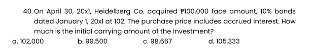 40. On April 30, 20x1, Heidelberg Co. acquired P100,000 face amount, 10% bonds
dated January 1, 20x1 at 102. The purchase price includes accrued interest. How
much is the initial carrying amount of the investment?
a. 102,000
b. 99,500
c. 98,667
d. 105,333