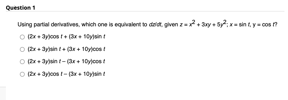 Question 1
Using partial derivatives, which one is equivalent to dz/dt, given z = x² + 3xy + 5y²; x = sin t, y = cos t?
O (2x + 3y)cos t+ (3x + 10y)sin t
O (2x + 3y)sint+ (3x + 10y)cos t
O (2x + 3y)sin t-(3x + 10y)cos t
O (2x + 3y)cos t-(3x + 10y)sin t