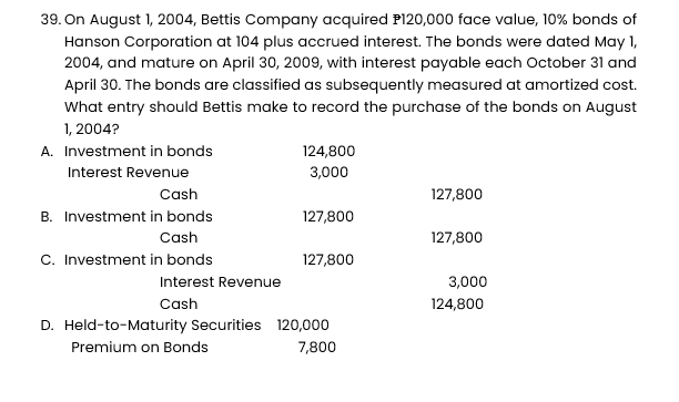 39. On August 1, 2004, Bettis Company acquired P120,000 face value, 10% bonds of
Hanson Corporation at 104 plus accrued interest. The bonds were dated May 1,
2004, and mature on April 30, 2009, with interest payable each October 31 and
April 30. The bonds are classified as subsequently measured at amortized cost.
What entry should Bettis make to record the purchase of the bonds on August
1, 2004?
A. Investment in bonds
Interest Revenue
Cash
B. Investment in bonds
Cash
C. Investment in bonds
Interest Revenue
Cash
124,800
3,000
127,800
127,800
D. Held-to-Maturity Securities 120,000
Premium on Bonds
7,800
127,800
127,800
3,000
124,800