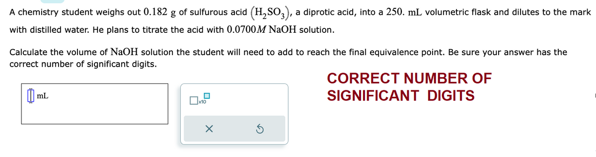 A chemistry student weighs out 0.182 g of sulfurous acid (H₂SO3), a diprotic acid, into a 250. mL volumetric flask and dilutes to the mark
with distilled water. He plans to titrate the acid with 0.0700 M NaOH solution.
Calculate the volume of NaOH solution the student will need to add to reach the final equivalence point. Be sure your answer has the
correct number of significant digits.
m mL
■
x10
X
CORRECT NUMBER OF
SIGNIFICANT DIGITS