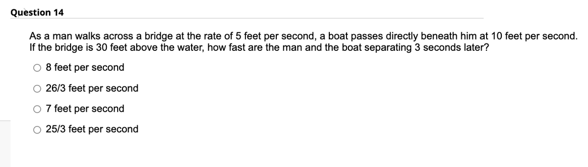 Question 14
As a man walks across a bridge at the rate of 5 feet per second, a boat passes directly beneath him at 10 feet per second.
If the bridge is 30 feet above the water, how fast are the man and the boat separating 3 seconds later?
O 8 feet per second
O 26/3 feet per second
O 7 feet per second
O 25/3 feet per second