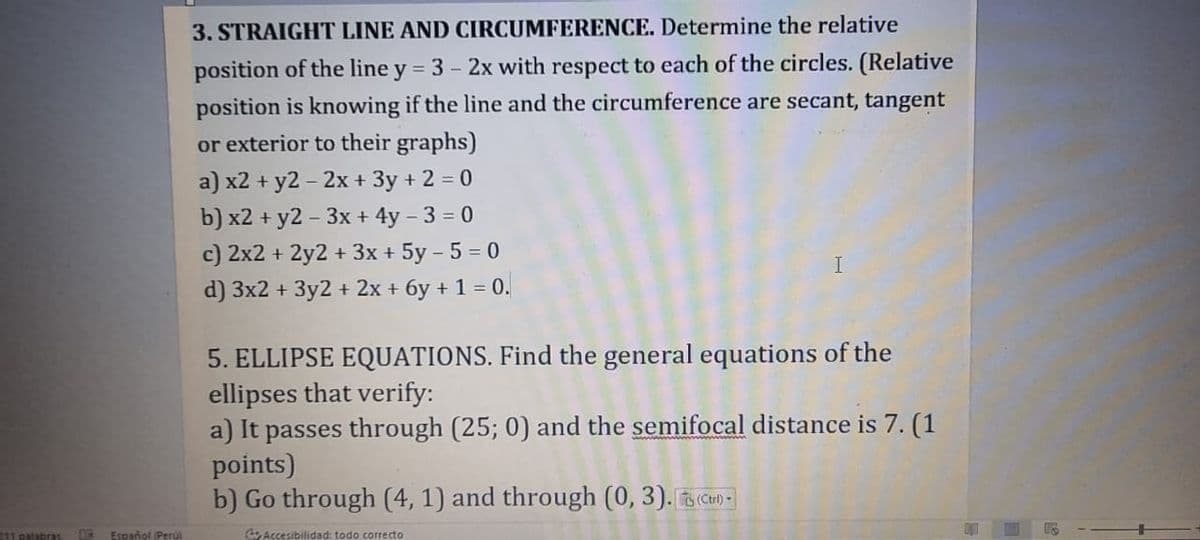 3. STRAIGHT LINE AND CIRCUMFERENCE. Determine the relative
position of the line y = 3 - 2x with respect to each of the circles. (Relative
position is knowing if the line and the circumference are secant, tangent
or exterior to their graphs)
a) x2 + y2 – 2x + 3y + 2 = 0
b) x2 + y2 - 3x + 4y – 3 = 0
c) 2x2 + 2y2 + 3x + 5y – 5 = 0
d) 3x2 + 3y2 + 2x + 6y + 1 = 0.
5. ELLIPSE EQUATIONS. Find the general equations of the
ellipses that verify:
a) It passes through (25; 0) and the semifocal distance is 7. (1
points)
b) Go through (4, 1) and through (0, 3). B Can -
211 palabras
Español (Peru
Accesibilidad: todo correcto
