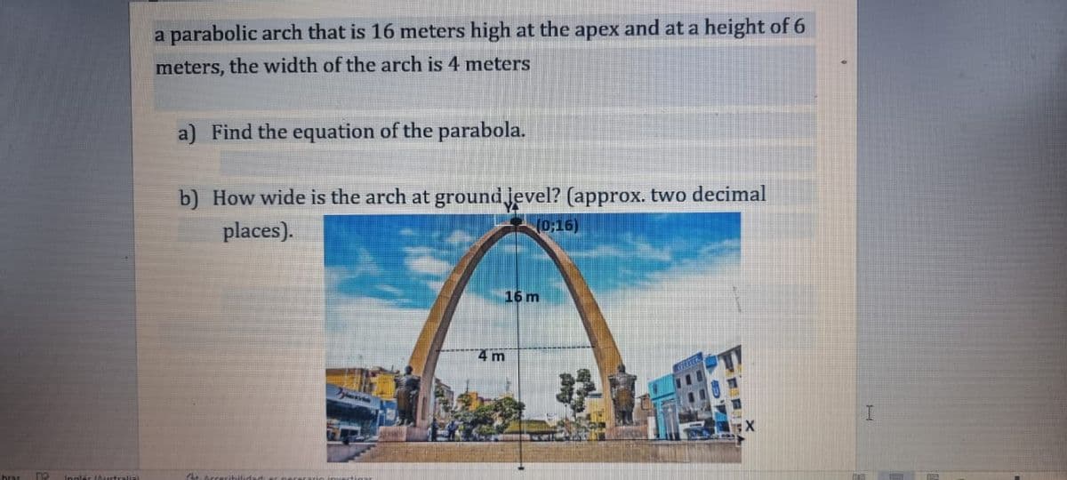 hras
1
Inglés (Australial
a parabolic arch that is 16 meters high at the apex and at a height of 6
meters, the width of the arch is 4 meters
a) Find the equation of the parabola.
b) How wide is the arch at groundjevel? (approx. two decimal
places).
(0:16)
Gitarrer
4 m
16 m
I