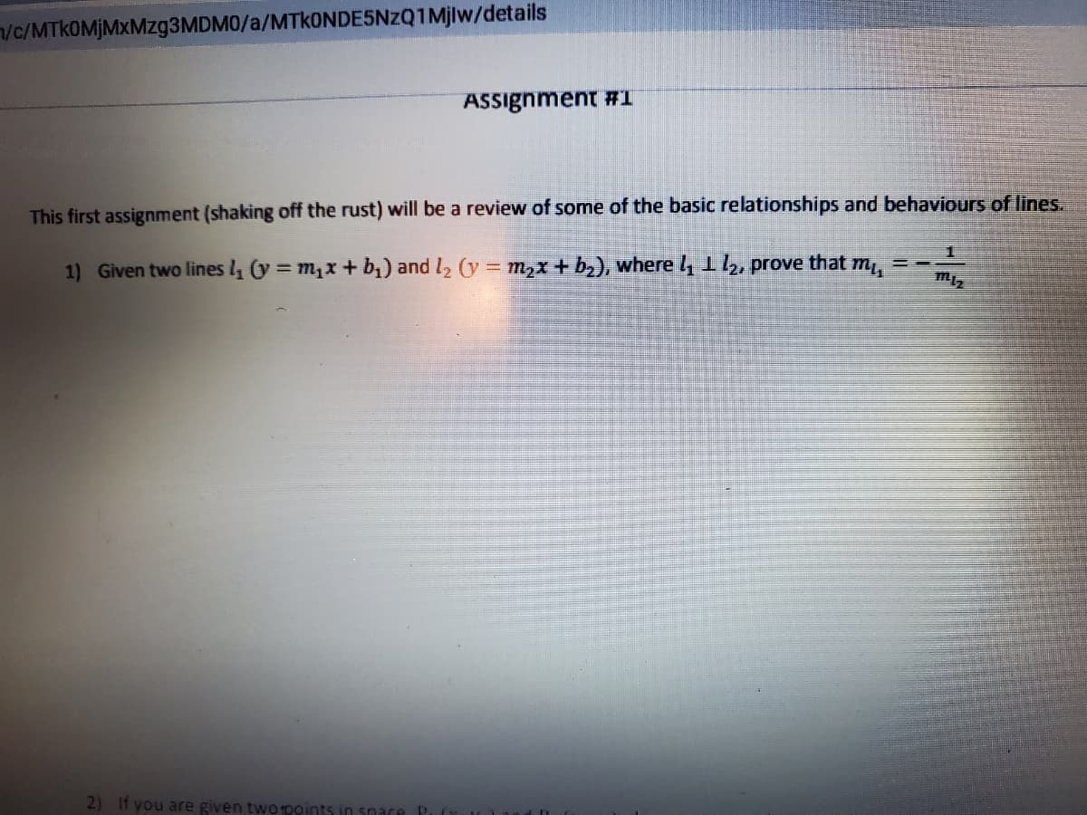 /c/MTkOMJMXMzg3MDM0/a/MTkONDE5NzQ1Mjlw/details
ASSignment #1
This first assignment (shaking off the rust) will be a review of some of the basic relationships and behaviours of lines.
1) Given two lines l (y = m1x + b1) and l2 (y = m2x + b2), where 4 1l2, prove that m
2) If you are given twopoints in sn
