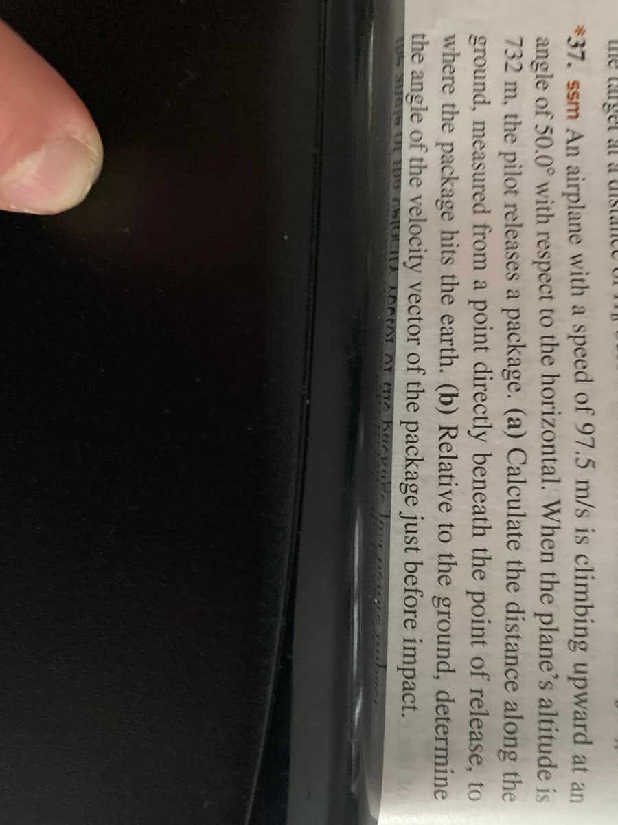 he target at a uistance Uf 11B
*37. ssm An airplane with a speed of 97.5 m/s is climbing upward at an
angle of 50.0° with respect to the horizontal. When the plane's altitude is
732 m, the pilot releases a package. (a) Calculate the distance along the
ground, measured from a point directly beneath the point of release, to
where the package hits the earth. (b) Relative to the ground, determine
the angle of the velocity vector of the package just before impact.
