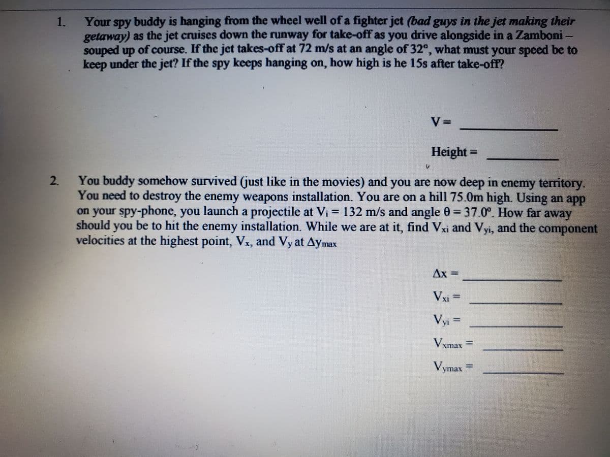 1.
Your spy buddy is hanging from the wheel well of a fighter jet (bad guys in the jet making their
getaway) as the jet cruises down the runway for take-off as you drive alongside in a Zamboni –
souped up of course. If the jet takes-off at 72 m/s at an angle of 32°, what must your speed be to
keep under the jet? If the spy keeps hanging on, how high is he 15s after take-off?
Height =
You buddy somehow survived (just like in the movies) and you are now deep in enemy territory.
You need to destroy the enemy weapons installation. You are on a hill75.0m high. Using an app
on your spy-phone, you launch a projectile at Vi = 132 m/s and angle 0 = 37.0°. How far
should you be to hit the enemy installation. While we are at it, find Vxi and Vyi, and the component
velocities at the highest point, Vx, and Vy at Aymax
away
Ax
VI =
Vyi
Vy =
Vxmax
Vymax
2.
