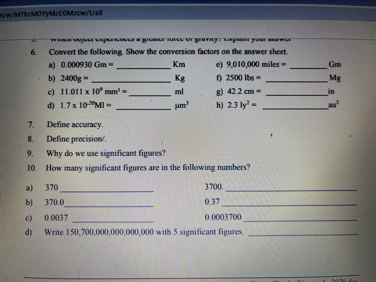 ww/MTKZMDYYMZEOMZCW/t/all
6.
Convert the following. Show the conversion factors on the answer sheet.
a) 0.000930 Gm =
Km
e) 9,010,000 miles =
Gm
b) 2400g =
Kg
f) 2500 lbs =
Mg
c) 11.011 x 10° mm' =
ml
g) 42.2 cm =
in
d) 1.7 x 10-20MI =
um
h) 2.3 ly =
au?
%3D
7.
Define accuracy.
8.
Define precision/.
9.
Why do we use significant figures?
10.
How many significant figures are in the following numbers?
a)
370
3700.
b)
370.0
0.37
c)
0.0037
0.0003700
d)
Write 150,700,000,000,000,000 with 5 significant figures.
2020 doc
