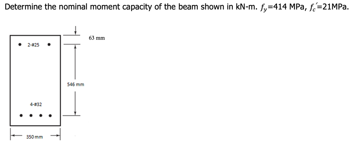 Determine the nominal moment capacity of the beam shown in kN-m. f,=414 MPa, f=21MPA.
63 mm
2-#25
546 mm
4-#32
350 mm
