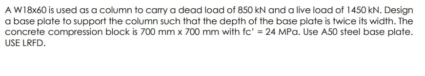 A W18x60 is used as a column to carry a dead load of 850 kN and a live load of 1450 kN. Design
a base plate to support the column such that the depth of the base plate is twice its width. The
concrete compression block is 700 mm x 700 mm with fc' = 24 MPa. Use A50 steel base plate.
USE LRFD.
