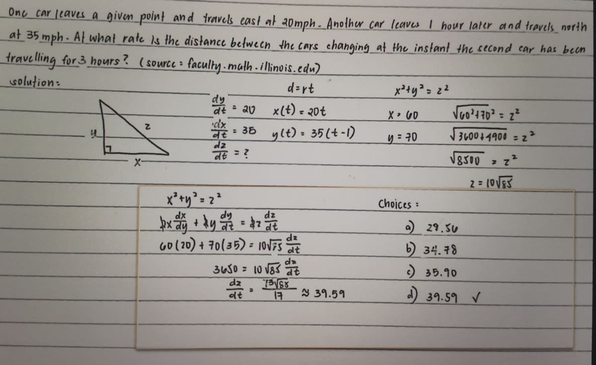 One car leaves a given point and travels cast at 20mph. Another car leaves I hour later and travels_north
at 35 mph. At what rate is the distance between the cars changing at the instant the second car has been
travelling for 3 hours? (source faculty. math. illinois.edu)
solution:
d=rt
4
Z
X-
dy
dt
x² + y² = 2²
x(t) = 20t
= 35 y(t) = 35 (t-1)
36
व
dz
dt = ?
= 20
px dy + by
dz
27/2 = 2 2 1/²7/2
ky वर 47 वर
60 (20) + 70 (35) = 10√75
dz
dt
3650 = 10 √85 det
13√√58
17
dz
dt
≈ 39.59
x² + y² = 2²
X 60
y = 70
Choices
√60²470² = 2²
√√3600+4900 = 2²
√8500 = z²
2 = 10 √ 85
a) 29.50
b) 34.78
c) 35.90
d) 39.59 ✓