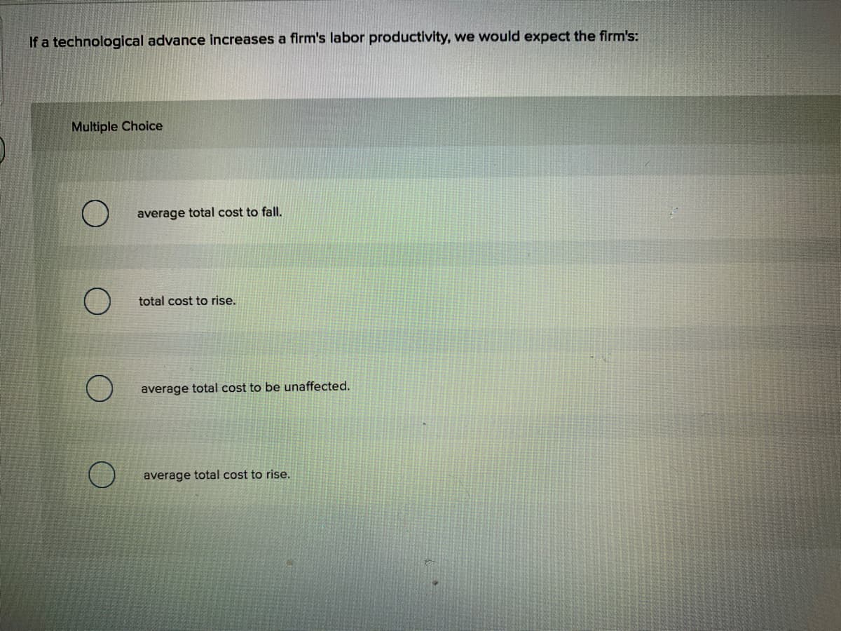 If a technological advance increases a firm's labor productivity, we would expect the firm's:
Multiple Choice
average total cost to fall.
total cost to rise.
average total cost to be unaffected.
average total cost to rise.
