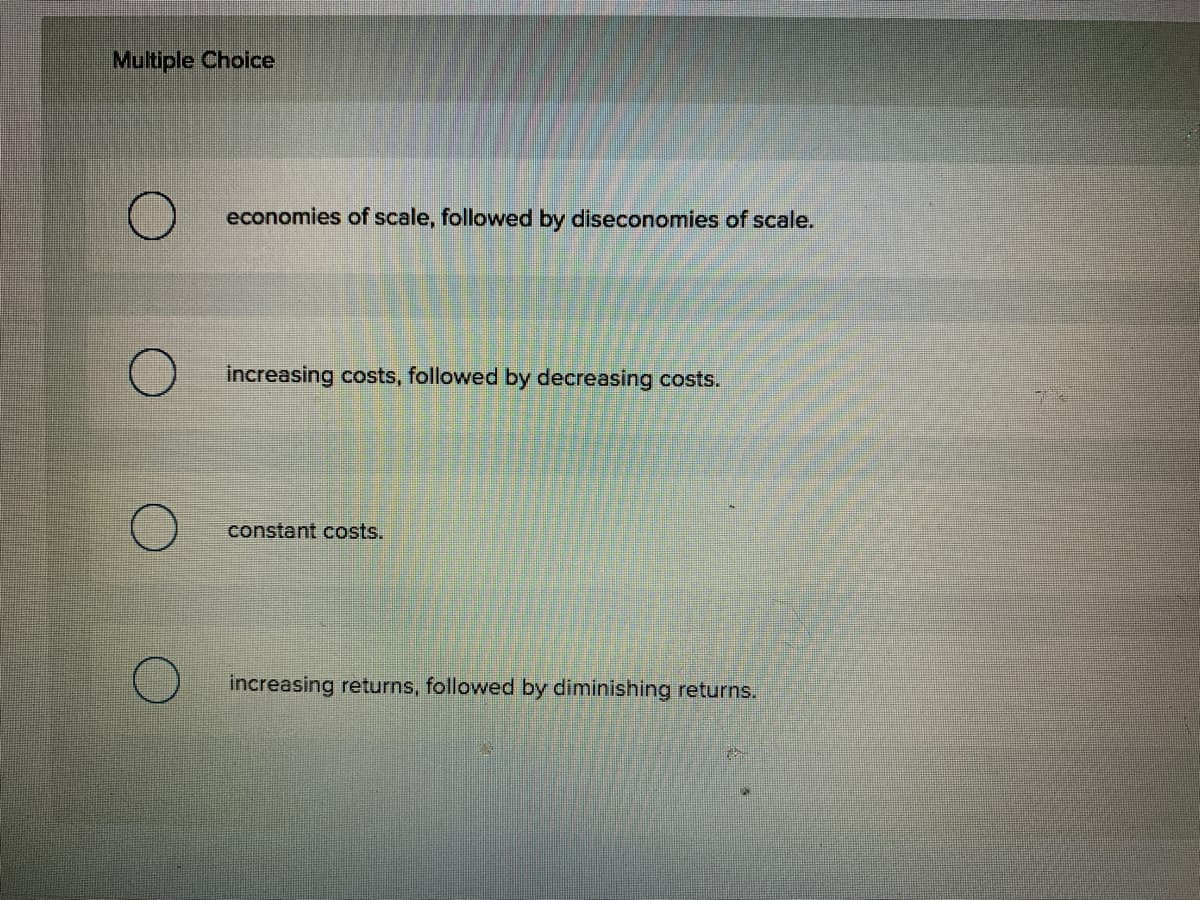 Multiple Choice
economies of scale, followed by diseconomies of scale.
increasing costs, followed by decreasing costs.
constant costs.
increasing returns, followed by diminishing returns.
