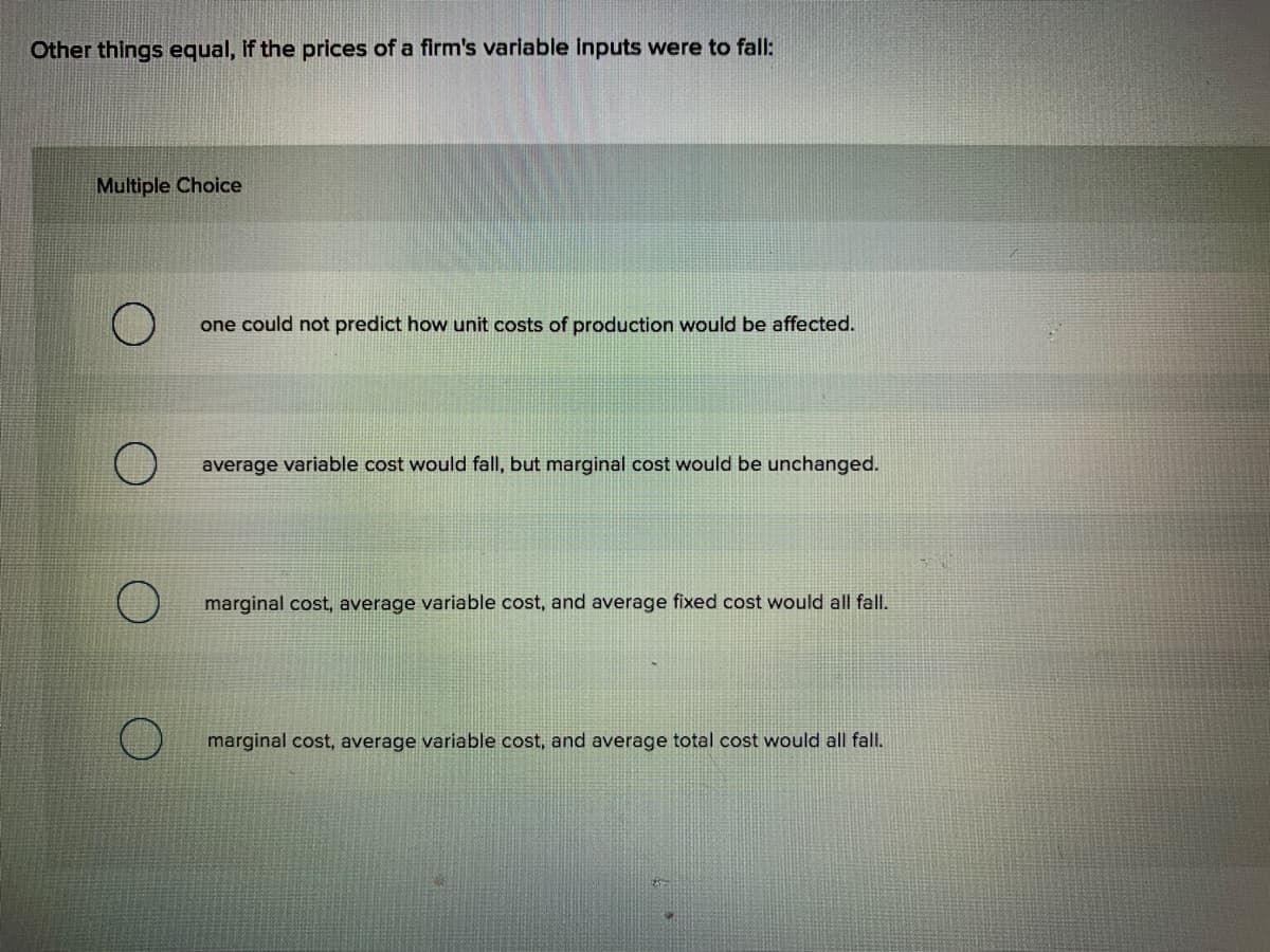 Other things equal, If the prices of a firm's variable inputs were to fall:
Multiple Choice
one could not predict how unit costs of production would be affected.
average variable cost would fall, but marginal cost would be unchanged.
marginal cost, average variable cost, and average fixed cost would all fall.
marginal cost, average variable cost, and average total cost would all fall.
