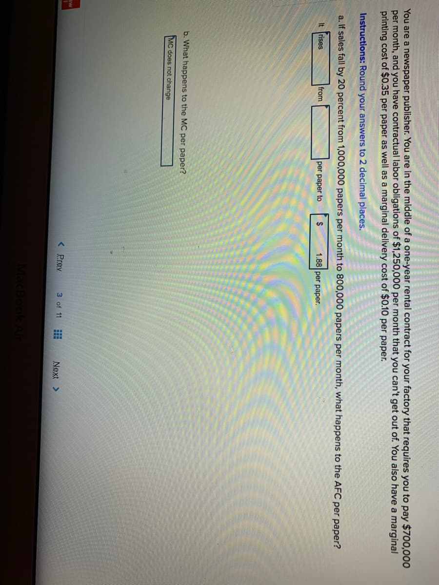 You are a newspaper publisher. You are in the middle of a one-year rental contract for your factory that requires you to pay $700,000
per month, and you have contractual labor obligations of $1,250,000 per month that you can't get out of. You also have a marginal
printing cost of $0.35 per paper as well as a marginal delivery cost of $0.10 per paper.
Instructions: Round your answers to 2 decimal places.
a. If sales fall by 20 percent from 1,000,000 papers per month to 800,000 papers per month, what happens to the AFC per paper?
It rises
from
per paper to
2$
1.88 per paper.
b. What happens to the MC per paper?
MC does not change
aw
< Prey
3 of 11
Next >
MacBook
