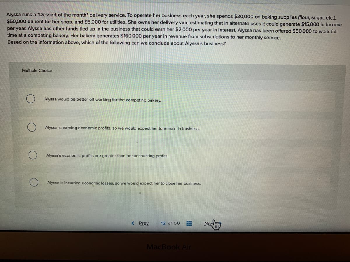 Alyssa runs a "Dessert of the month" delivery service. To operate her business each year, she spends $30,000 on baking supplies (flour, sugar, etc.),
$50,000 on rent for her shop, and $5,000 for utilities. She owns her delivery van, estimating that in alternate uses it could generate $15,000 in income
per year. Alyssa has other funds tied up in the business that could earn her $2,000 per year in interest. Alyssa has been offered $50,000 to work full
time at a competing bakery. Her bakery generates $160,000 per year in revenue from subscriptions to her monthly service.
Based on the information above, which of the following can we conclude about Alyssa's business?
Multiple Choice
Alyssa would be better off working for the competing bakery.
Alyssa is earning economic profits, so we would expect her to remain in business.
Alyssa's economic profits are greater than her accounting profits.
Alyssa is incurring economic losses, so we would expect her to close her business.
< Prev
12 of 50
Ne
MacBook Air
