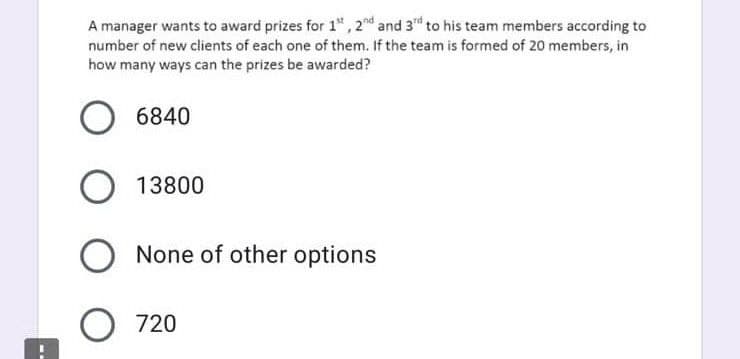 A manager wants to award prizes for 1",2nd and 3d to his team members according to
number of new clients of each one of them. If the team is formed of 20 members, in
how many ways can the prizes be awarded?
6840
O 13800
O None of other options
O 720
