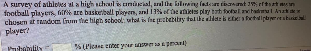 A
of athletes at a high school is conducted, and the following facts are discovered: 25% of the athletes are
survey
football players, 60% are basketball players, and 13% of the athletes play both football and basketball. An athlete is
chosen at random from the high school: what is the probability that the athlete is either a football player or a basketball
player?
Probability =
(Please enter your answer as a percent)
License
