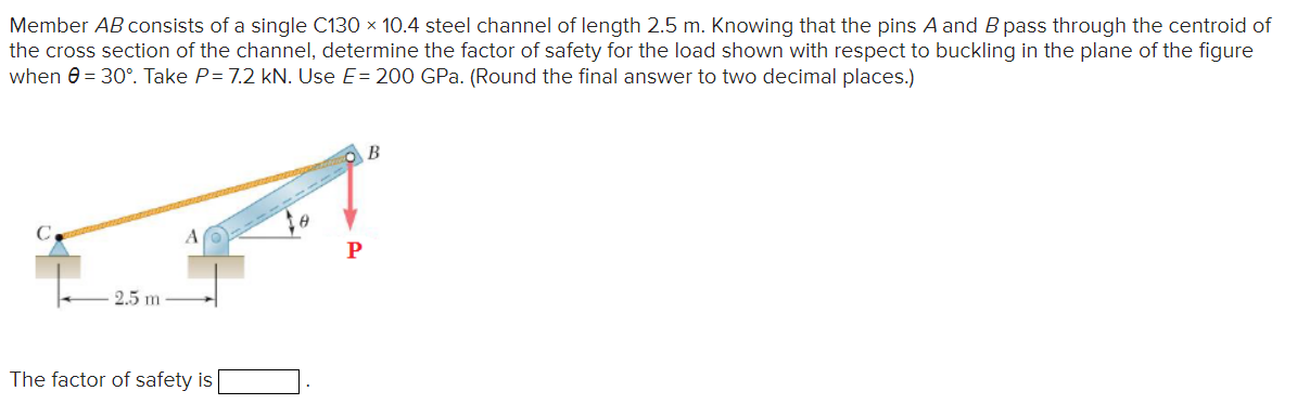 Member AB consists of a single C130 x 10.4 steel channel of length 2.5 m. Knowing that the pins A and B pass through the centroid of
the cross section of the channel, determine the factor of safety for the load shown with respect to buckling in the plane of the figure
when 0 = 30°. Take P= 7.2 kN. Use E= 200 GPa. (Round the final answer to two decimal places.)
EPT
2.5 m
The factor of safety is
B
P