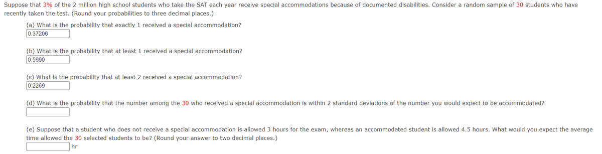 Suppose that 3% of the 2 million high school students who take the SAT each year receive special accommodations because of documented disabilities. Consider a random sample of 30 students who have
recently taken the test. (Round your probabilities to three decimal places.)
(a) What is the probability that exactly 1 received a special accommodation?
0.37206
(b) What is the probability that at least 1 received a special accommodation?
0.5990
(c) What is the probability that at least 2 received a special accommodation?
0.2269
(d) What is the probability that the number among the 30 who received a special accommodation is within 2 standard deviations of the number you would expect to be accommodated?
(e) Suppose that a student who does not receive a special accommodation is allowed 3 hours for the exam, whereas an accommodated student is allowed 4.5 hours. What would you expect the average
time allowed the 30 selected students to be? (Round your answer to two decimal places.)
hr