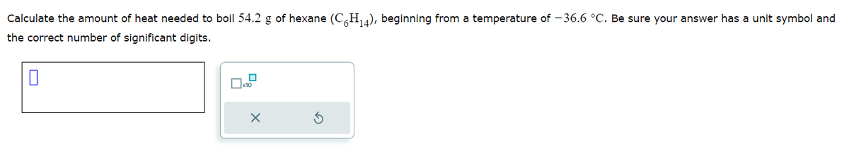 Calculate the amount of heat needed to boil 54.2 g of hexane (C6H₁4), beginning from a temperature of -36.6 °C. Be sure your answer has a unit symbol and
the correct number of significant digits.
0
0
x10
X