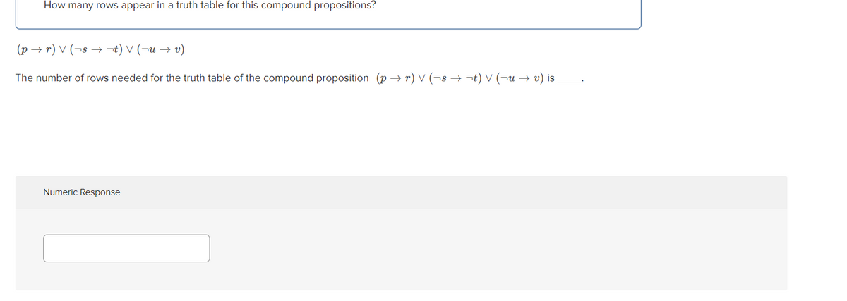 How many rows appear in a truth table for this compound propositions?
(p → r) V (¬8 → t) V (¬u → v)
The number of rows needed for the truth table of the compound proposition (p → r) v (¬8 → ¬t) V (¬u → v) is
Numeric Response
