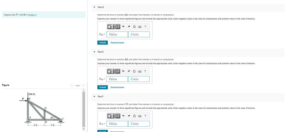 Suppose that P = 250 lb in (Figure 1).
Figure
600 lb
P VE
-3 ft
B
30°
-3 ft
v
1 of 1
Part D
Determine the force in member BD, and state if the member is in tension or compression.
Express your answer to three significant figures and include the appropriate units. Enter negative value in the case of compression and positive value in the case of tension.
FBD =
Submit
Part E
FBE =
Submit
Part F
НА
Determine the force in member BE, and state if the member is in tension or compression.
Express your answer to three significant figures and include the appropriate units. Enter negative value in the case of compression and positive value in the case of tension.
FCD =
Value
Submit
Request Answer
μA
Value
Request Answer
μА
Units
Determine the force in member CD, and state if the member is in tension or compression.
Express your answer to three significant figures and include the appropriate units. Enter negative value in the case of compression and positive value in the case of tension.
Value
Request Answer
Units
?
Units
?