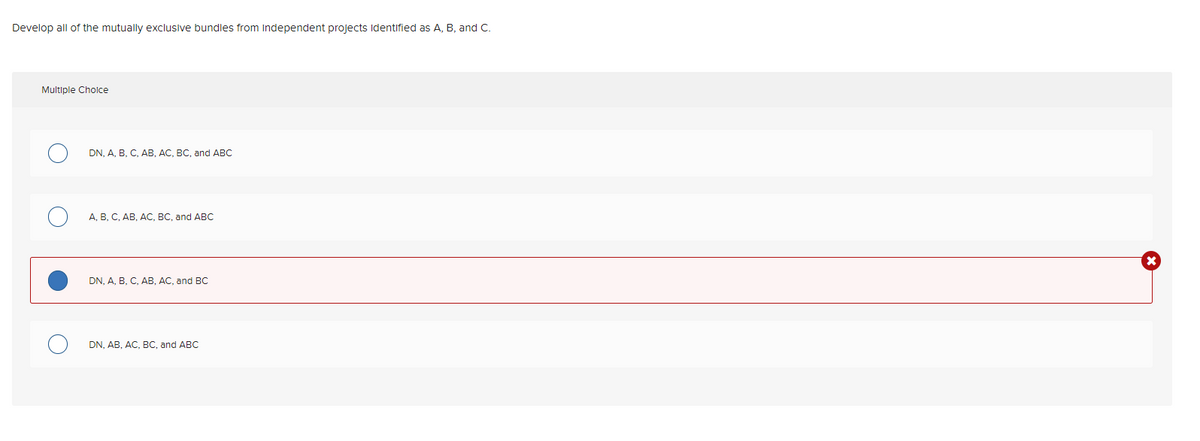 Develop all of the mutually exclusive bundles from independent projects identified as A, B, and C.
Multiple Choice
DN, A, B, C, AB, AC, BC, and ABC
A, B, C, AB, AC, BC, and ABC
DN, A, B, C, AB, AC, and BC
DN, AB, AC, BC, and ABC