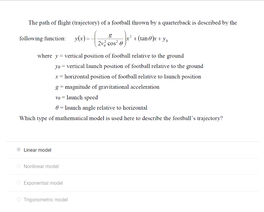 The path of flight (trajectory) of a football thrown by a quarterback is described by the
+0) ².
x²
following function: y(x) = -
where y = vertical position of football relative to the ground
Linear model
yo = vertical launch position of football relative to the ground
horizontal position of football relative to launch position
g=magnitude of gravitational acceleration
vo = launch speed
= launch angle relative to horizontal
Which type of mathematical model is used here to describe the football's trajectory?
Nonlinear model
g
2v² cos² e
Exponential model
+ (tan)x + yo
Trigonometric model