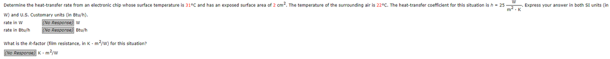 W
Determine the heat-transfer rate from an electronic chip whose surface temperature is 31ºC and has an exposed surface area of 2 cm². The temperature of the surrounding air is 22°C. The heat-transfer coefficient for this situation is h = 25
W) and U.S. Customary units (in Btu/h).
m². K
rate in W
(No Response) W
rate in Btu/h
(No Response) Btu/h
What is the R-factor (film resistance, in Km²/W) for this situation?
(No Response) K. m²/w
Express your answer in both SI units (in