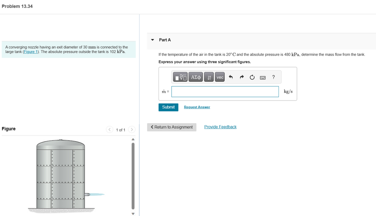 Problem 13.34
A converging nozzle having an exit diameter of 30 mm is connected to the
large tank (Figure 1). The absolute pressure outside the tank is 102 kPa.
Figure
D
1 of 1
Part A
If the temperature of the air in the tank is 20° C and the absolute pressure is 480 kPa, determine the mass flow from the tank.
Express your answer using three significant figures.
m =
Submit
197| ΑΣΦ
↓↑
Request Answer
< Return to Assignment
vec
Provide Feedback
?
kg/s