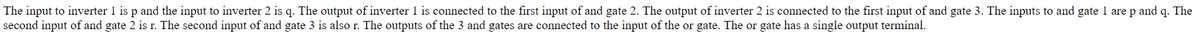 The input to inverter 1 is p and the input to inverter 2 is q. The output of inverter 1 is connected to the first input of and gate 2. The output of inverter 2 is connected to the first input of and gate 3. The inputs to and gate 1 are p and q. The
second input of and gate 2 is r. The second input of and gate 3 is also r. The outputs of the 3 and gates are connected to the input of the or gate. The or gate has a single output terminal.
