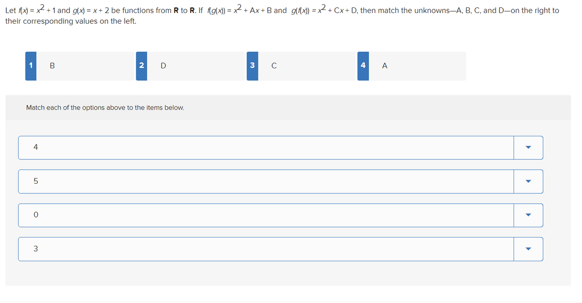 Let fx) = x + 1 and g(x) = x+ 2 be functions from R to R. If Agx)) = x +.
their corresponding values on the left.
+ Ax + B and g(fx)) = x + Cx+ D, then match the unknowns-A, B, C, and D-on the right to
1
В
2 D
3 с
4
A
Match each of the options above to the items below.
4
3
