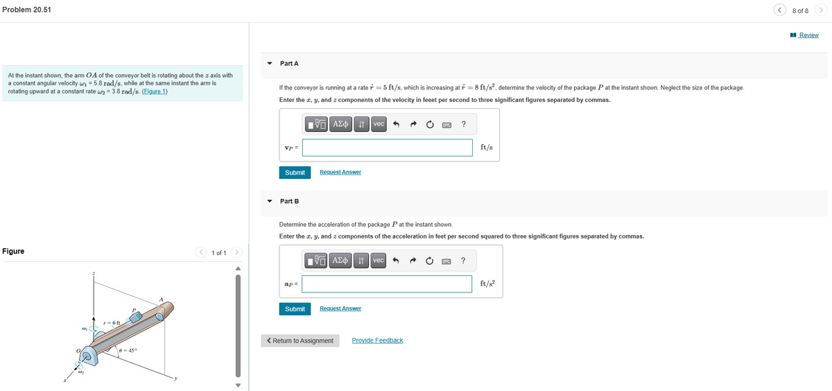Problem 20.51
At the instant shown, the arm OA of the conveyor belt is rotating about the z axis with
a constant angular velocity w₁ = 5.8 rad/s, while at the same instant the arm is
rotating upward at a constant rate w₂= 3.8 rad/s. (Figure 1)
Figure
O
2
r = 6 ft
0-45°
1 of 1
Part A
If the conveyor is running at a rate r = 5 ft/s, which is increasing at r = 8 ft/s², determine the velocity of the package P at the instant shown. Neglect the size of the package.
Enter the x, y, and z components of the velocity in feeet per second to three significant figures separated by commas.
vp =
Submit
Part B
ap=
IVE ΑΣΦ
Submit
↓↑
Request Answer
Determine the acceleration of the package P at the instant shown.
Enter the x, y, and z components of the acceleration in feet per second squared to three significant figures separated by commas.
vec
AΣo↓↑vec 5
Request Answer
< Return to Assignment
?
Provide Feedback
ft/s
?
ft/s²
8 of 8
Review