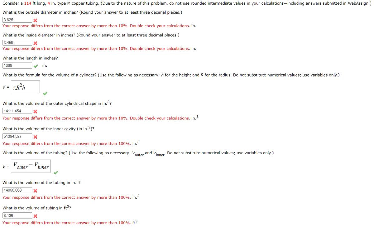Consider a 114 ft long, 4 in. type M copper tubing. (Due to the nature of this problem, do not use rounded intermediate values in your calculations-including answers submitted in WebAssign.)
What is the outside diameter in inches? (Round your answer to at least three decimal places.)
3.625
X
Your response differs from the correct answer by more than 10%. Double check your calculations. in.
What is the inside diameter in inches? (Round your answer to at least three decimal places.)
3.459
x
Your response differs from the correct answer by more than 10%. Double check your calculations. in.
What is the length in inches?
1368
in.
What is the formula for the volume of a cylinder? (Use the following as necessary: h for the height and R for the radius. Do not substitute numerical values; use variables only.)
V = πR²h
What is the volume of the outer cylindrical shape in in.³?
14111.454
X
3
Your response differs from the correct answer by more than 10%. Double check your calculations. in.
What is the volume of the inner cavity (in in.³)?
51394.527
X
Your response differs from the correct answer by more than 100%. in.³
What is the volume of the tubing? (Use the following as necessary: V
outer
and Vinner. Do not substitute numerical values; use variables only.)
V = Vouter - V.
inner
What is the volume of the tubing in in.³?
14060.060
x
Your response differs from the correct answer by more than 100%. in.³
What is the volume of tubing in ft³?
8.136
Your response differs from the correct answer by more than 100%. ft³