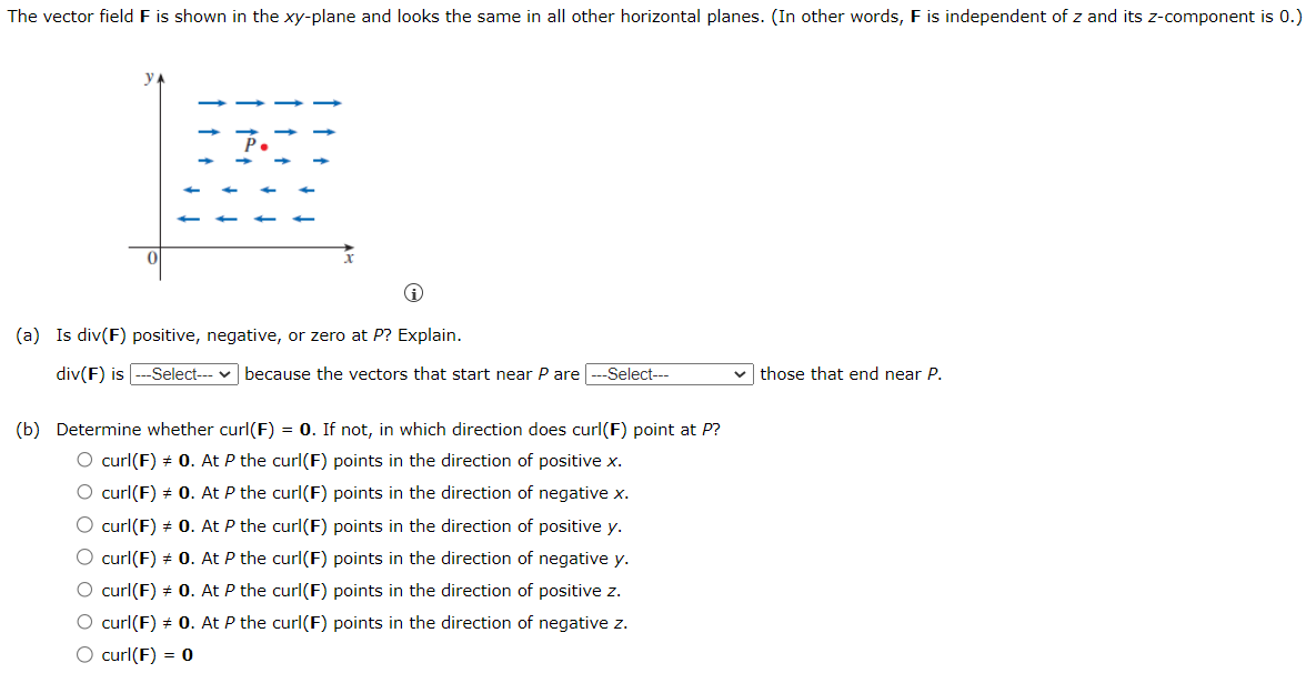 The vector field F is shown in the xy-plane and looks the same in all other horizontal planes. (In other words, F is independent of z and its z-component is 0.)
(a) Is div(F) positive, negative, or zero at P? Explain.
div(F) is --Select--- because the vectors that start near P are -Select---
(b) Determine whether curl(F) = 0. If not, in which direction does curl(F) point at P?
O curl(F) + 0. At P the curl(F) points in the direction of positive x.
O curl(F) + 0. At P the curl(F) points in the direction of negative x.
O curl(F) + 0. At P the curl(F) points in the direction of positive y.
O curl(F) + 0. At P the curl(F) points in the direction of negative y.
O curl(F) + 0. At P the curl(F) points in the direction of positive z.
O curl(F) + 0. At P the curl(F) points in the direction of negative z.
O curl(F) = 0
those that end near P.