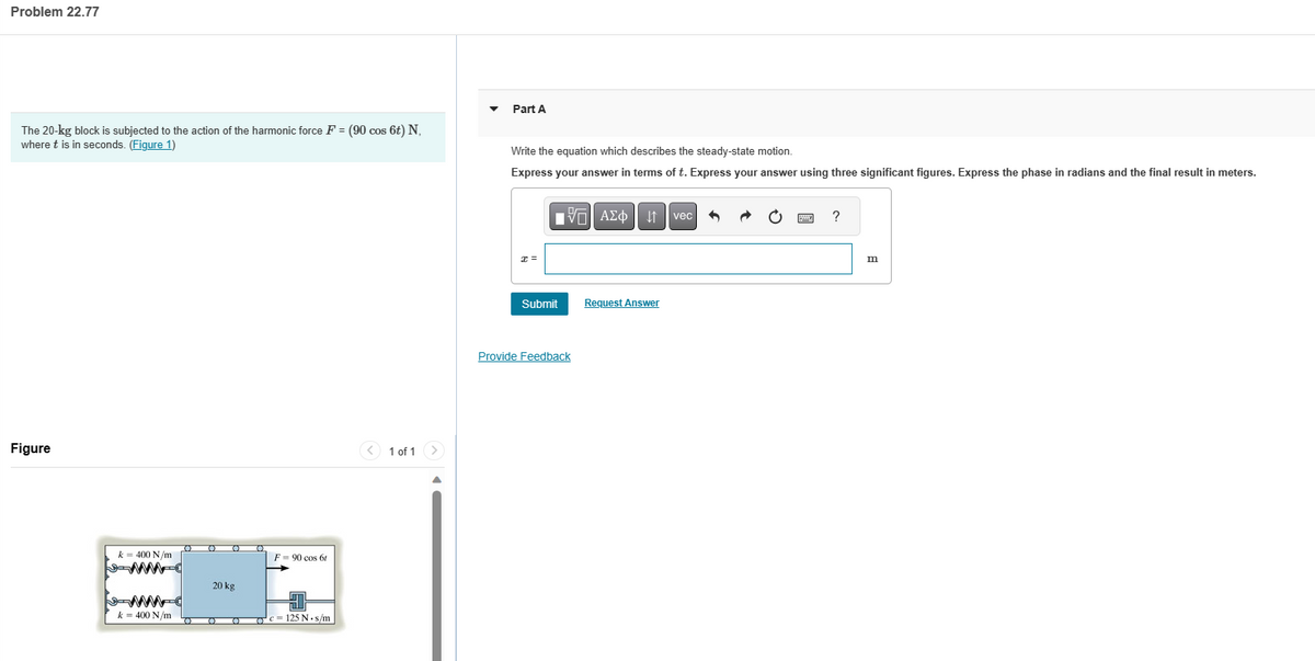 Problem 22.77
The 20-kg block is subjected to the action of the harmonic force F = (90 cos 6t) N,
where t is in seconds. (Figure 1)
Figure
k = 400 N/m
WWW
k = 400 N/m
O 0
20 kg
O
O
O
O
F90 cos 6tr
C
c = 125 N.s/m
1 of 1
Part A
Write the equation which describes the steady-state motion.
Express your answer in terms of t. Express your answer using three significant figures. Express the phase in radians and the final result in meters.
x =
Submit
15. ΑΣΦΑ
Provide Feedback
Request Answer
vec
?
m