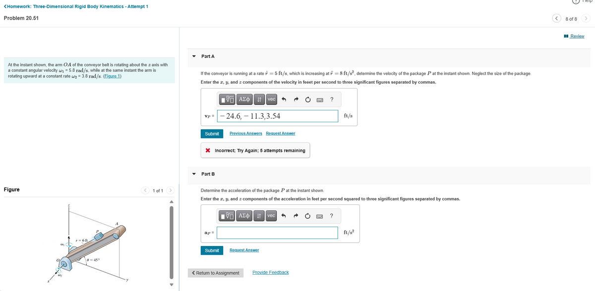 <Homework: Three-Dimensional Rigid Body Kinematics - Attempt 1
Problem 20.51
At the instant shown, the arm OA of the conveyor belt is rotating about the z axis with
a constant angular velocity w₁ = 5.8 rad/s, while at the same instant the arm is
rotating upward at a constant rate w₂= 3.8 rad/s. (Figure 1)
Figure
0
r= 6 ft
0=45°
< 1 of 1
Part A
If the conveyor is running at a rate r = 5 ft/s, which is increasing at * = 8 ft/s², determine the velocity of the package P at the instant shown. Neglect the size of the package.
Enter the x, y, and z components of the velocity in feeet per second to three significant figures separated by commas.
vp =
Submit
Part B
VAΣo↓ vec 6
X Incorrect; Try Again; 5 attempts remaining
ap=
24.6, – 11.3,3.54
Submit
Previous Answers Request Answer
Determine the acceleration of the package Pat the instant shown.
Enter the x, y, and z components of the acceleration in feet per second squared to three significant figures separated by commas.
IVE ΑΣΦ | 11 | vec
Request Answer
< Return to Assignment
?
Provide Feedback
ft/s
?
ft/s²
8 of 8
Review