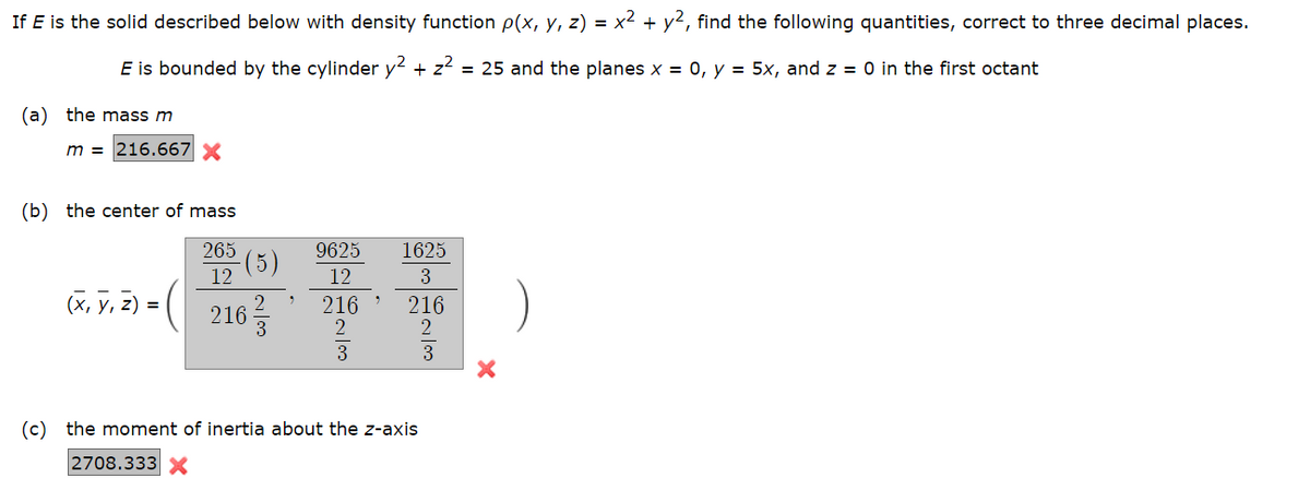 If E is the solid described below with density function p(x, y, z) = x² + y², find the following quantities, correct to three decimal places.
E is bounded by the cylinder y2 + z² = 25 and the planes x = 0, y = 5x, and z = 0 in the first octant
(a) the mass m
m = 216.667 X
(b) the center of mass
265
12
216/3
(x, y, z) =
(5)
9625
12
216
2
3
1625
3
216
2
(c) the moment of inertia about the z-axis
2708.333 X
co/1
3